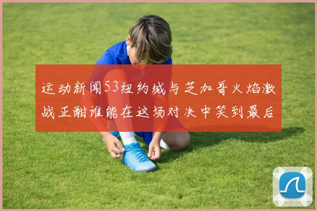 运动新闻53纽约城与芝加哥火焰激战正酣谁能在这场对决中笑到最后