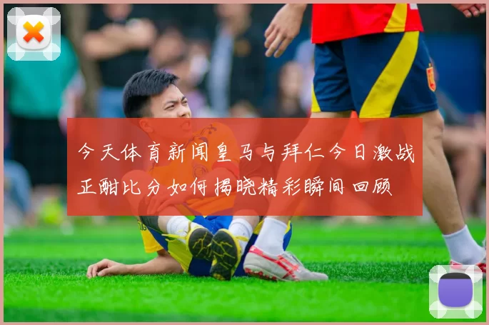 今天体育新闻皇马与拜仁今日激战正酣比分如何揭晓精彩瞬间回顾