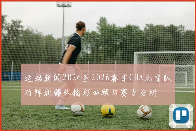 运动新闻2026至2026赛季CBA北京队对阵新疆队精彩回顾与赛季分析