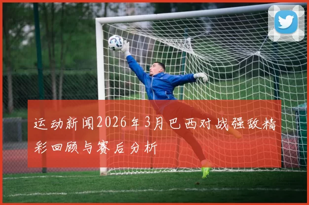运动新闻2026年3月巴西对战强敌精彩回顾与赛后分析