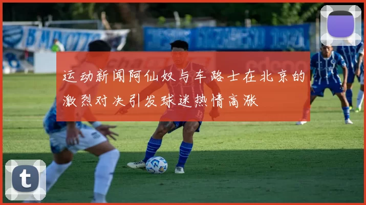 运动新闻阿仙奴与车路士在北京的激烈对决引发球迷热情高涨