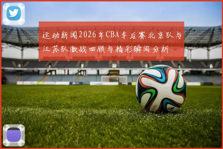 运动新闻2026年CBA季后赛北京队与江苏队激战回顾与精彩瞬间分析