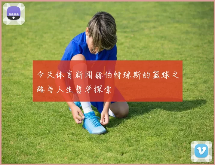 今天体育新闻赫伯特琼斯的篮球之路与人生哲学探索
