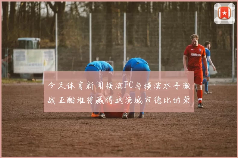 今天体育新闻横滨FC与横滨水手激战正酣谁将赢得这场城市德比的荣耀